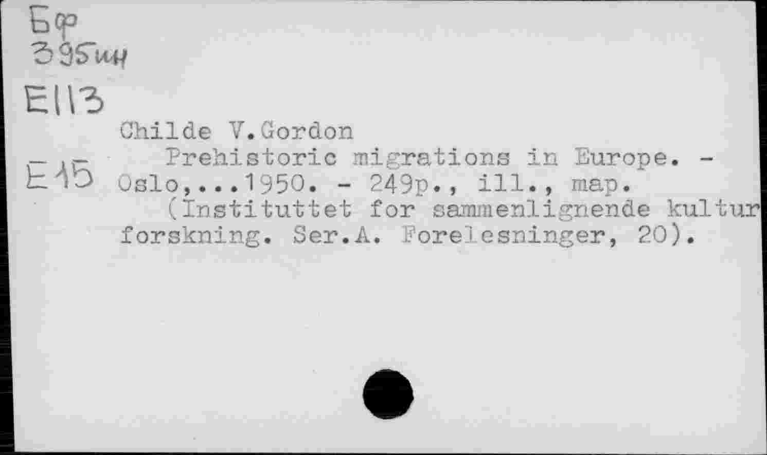 ﻿èivd
Childe V.Gordon
—	Prehistoric migrations in Europe. -
izjQ Oslo,... 1950. - 249p., ill., map.
(Instituttet for sammenlignende kultur forskning. Ser.A. Forelesninger, 20).